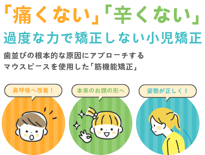 「痛くない」「辛くない」
過度な力で矯正しない小児矯正